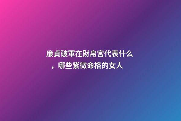 廉貞破軍在財帛宮代表什么，哪些紫微命格的女人